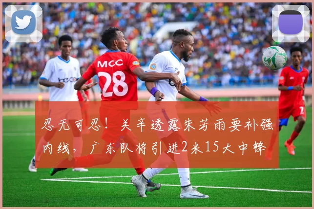 忍无可忍！关辛透露朱芳雨要补强内线，广东队将引进2米15大中锋